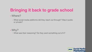 Bringing it back to grade school
• Where?
• What social media platforms did they reach out through? Was it public
or private?
• Why?
 What was their reasoning? Do they want something out of it?
 