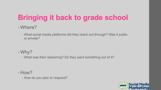 Bringing it back to grade school
• Where?
• What social media platforms did they reach out through? Was it public
or private?
• Why?
 What was their reasoning? Do they want something out of it?
• How?
 How do you plan to respond?
 