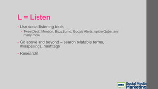 L = Listen
• Use social listening tools
 TweetDeck, Mention, BuzzSumo, Google Alerts, spiderQube, and
many more
• Go above and beyond – search relatable terms,
misspellings, hashtags
• Research!
 