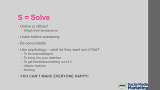 S = Solve
• Online or offline?
 Weigh their temperature
• Listen before answering
• Be accountable
• Use psychology – what do they want out of this?
 To be acknowledged
 To bring it to your attention
 To get freebies/something out of it
 Ulterior motives
 Nothing
• YOU CAN’T MAKE EVERYONE HAPPY!
 