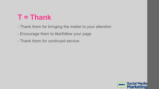 T = Thank
• Thank them for bringing the matter to your attention
• Encourage them to like/follow your page
• Thank them for continued service
 