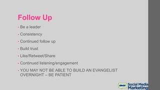 Follow Up
• Be a leader
• Consistency
• Continued follow up
• Build trust
• Like/Retweet/Share
• Continued listening/engagement
• YOU MAY NOT BE ABLE TO BUILD AN EVANGELIST
OVERNIGHT – BE PATIENT
 
