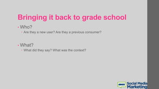 Bringing it back to grade school
• Who?
 Are they a new user? Are they a previous consumer?
• What?
 What did they say? What was the context?
 