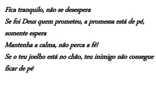 Fica tranquilo, não se desespera
Se foi Deus quem prometeu, a promessa está de pé,
somente espera
Mantenha a calma, não perca a fé!
Se o teu joelho está no chão, teu inimigo não consegue
ficar de pé
 