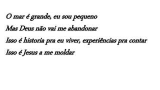 O mar é grande, eu sou pequeno
Mas Deus não vai me abandonar
Isso é historia pra eu viver, experiências pra contar
Isso é Jesus a me moldar
 