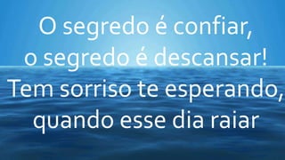 O segredo é confiar,
o segredo é descansar!
Tem sorriso te esperando,
quando esse dia raiar
 