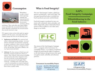 Consumption                               What is Food Integrity?
                                                                                                                         GAP’s
                                     Whistleblow-           The term “food integrity” implies a global per-
                                     ers play a critical    spective on food issues – from soil to plate. The   Food Integrity Campaign
                                     role in reporting      term goes beyond food safety to include how
                                     unlawful and           food is produced, procured, and distributed.
                                     immoral practices                                                           Whistleblowing in the
                                     of food industries
                                     that promote
                                                            Food with integrity is produced in ways con-
                                                            sistent with community values, principles, and
                                                                                                                    Food Industry
                                     starvation, obesity,
and disease. These truth-tellers also expose hidden         beliefs. Regrettably, today’s industrialized food
toxins and health risks associated with food refuse,        system is often an affront to our values and a
which ultimately contaminates the soil and streams          danger to our health.
that nourish tomorrow’s crops.

FIC supports citizen activists who speak out against
problems with this system, and works closely with
coalition groups that focus on the following issues:

•	   Agribusiness and Health: The corporate food
     system is about maximizing earnings – not nour-                  foodwhistleblower.org
     ishment and health. Even food that is prepared
     in sanitary conditions is often a menace to public
     health, addicting consumers to dangerous levels        The mission of the Food Integrity Campaign
     of fat, salt and sugar. This leads to diabetes, obe-   (FIC) – a program of the Government Ac-
     sity, hypertension and death.
                                                            countability Project – is to enhance overall food
                                                            integrity by protecting the rights of employees
•	   Leftovers: The sheer amount of food waste and
     disposable containers produced in America is           in the food industry and government who speak
     massive. These ‘leftovers’ often end up in landfills   out against unsafe, unhealthy and inhumane
     and incinerators that release dangerous toxins         practices.
     into the air and soil, in turn poisoning water                                                              foodwhistleblower.org
     sources and tomorrow’s food supply. Other
     chemicals – including many man-made toxins
     – enter the environment as a result of industrial          Government Accountability Project
     processes and end up in the food chain, posing a
     direct threat to public health.                                          1612 K St., NW, Suite #1100
                                                                               Washington, D.C. 20006                   A Program of the
                                                                                     202-457-0034                Government Accountability Project
 
