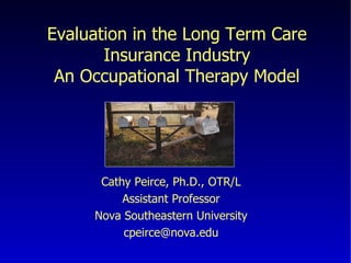 Evaluation in the Long Term Care Insurance Industry An Occupational Therapy Model Cathy Peirce, Ph.D., OTR/L Assistant Professor Nova Southeastern University [email_address] 