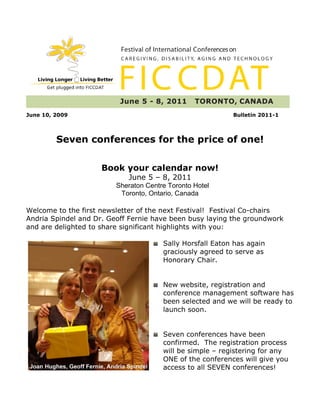 June 10, 2009                                              Bulletin 2011-1



         Seven conferences for the price of one!

                     Book your calendar now!
                            June 5 – 8, 2011
                         Sheraton Centre Toronto Hotel
                          Toronto, Ontario, Canada

Welcome to the first newsletter of the next Festival! Festival Co-chairs
Andria Spindel and Dr. Geoff Fernie have been busy laying the groundwork
and are delighted to share significant highlights with you:

                                       Sally Horsfall Eaton has again
                                       graciously agreed to serve as
                                       Honorary Chair.


                                       New website, registration and
                                       conference management software has
                                       been selected and we will be ready to
                                       launch soon.


                                       Seven conferences have been
                                       confirmed. The registration process
                                       will be simple – registering for any
                                       ONE of the conferences will give you
                                       access to all SEVEN conferences!
 