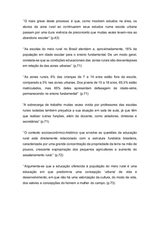 ‘’O mais grave deste processo é que, como mostram estudos na área, os
alunos da zona rural ao continuarem seus estudos numa escola urbana
passam por uma dura vivência de preconceito que muitas vezes levam-nos ao
abandono escolar’’ (p.43)
‘’As escolas do meio rural no Brasil atendem a, aproximadamente, 18% da
população em idade escolar para o ensino fundamental. De um modo geral,
constata-se que as condições educacionais das zonas rurais são desvantajosas
em relação às das zonas urbanas’’ (p.71)
‘’As zonas rurais, 6% das crianças de 7 a 14 anos estão fora da escola,
comparado a 3% nas zonas urbanas. Dos jovens de 15 a 18 anos, 65,3% estão
matriculados, mas 85% deles apresentam defasagem de idade-série,
permanecendo no ensino fundamental’’ (p.71)
“A sobrecarga de trabalho muitas vezes vivida por professores das escolas
rurais isoladas também prejudica a sua atuação em sala de aula, já que têm
que realizar outras funções, além da docente, como zeladoras, diretoras e
secretárias” (p.71)
‘’O contexto socioeconômico-histórico que envolve as questões da educação
rural está diretamente relacionado com a estrutura fundiária brasileira,
caracterizada por uma grande concentração da propriedade da terra na mão de
poucos, crescente expropriação dos pequenos agricultores e aumento do
assalariamento rural.” (p.72)
‘’Argumenta-se que a educação oferecida à população do meio rural é uma
educação em que predomina uma concepção ‘urbana’ de vida e
desenvolvimento, em que não há uma valorização da cultura, do modo de vida,
dos valores e concepções do homem e mulher do campo. (p.73)
 