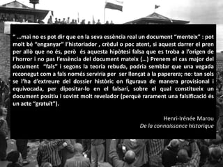 “ …mai no es pot dir que en la seva essència real un document “menteix” : pot
molt bé “enganyar” l’historiador , crèdul o poc atent, si aquest darrer el pren
per allò que no és, però és aquesta hipòtesi falsa que es troba a l’origen de
l’horror i no pas l’essència del document mateix (…) Prenem el cas major del
document “fals” i segons la teoria rebuda, podria semblar que una vegada
reconegut com a fals només serviria per ser llençat a la paperera; no: tan sols
se l’ha d’extreure del dossier històric on figurava de manera provisional i
equivocada, per dipositar-lo en el falsari, sobre el qual constitueix un
document positiu i sovint molt revelador (perquè rarament una falsificació és
un acte “gratuït”).
Henri-Irénée Marou
De la connaissance historique
 