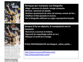 Tècniques per manipular una fotografia:
-Afegir elements i/o detalls. Imatge composta.
-Eliminar elements i/o detalls.
-Realitzar ajustaments de color, de tamany, canviar de lloc…
-Falsificar el títol /posada en escena.
-Fer la fotografia utilitzant un angle o perspectiva forçada.
Sempre hi ha un objectiu, la manipulació mai és
innocent:
-Reescriure o escriure la història.
-Operació de maquillatge estètic (o no )
-Reforçar el sentit de la imatge.
…
ÈTICA/ RESPONSABILITAT del fotògraf , editor, polític…
http://www.museumofhoaxes.com/
http://www.psdisasters.com/
 