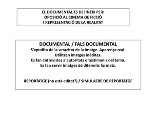 DOCUMENTAL / FALS DOCUMENTAL
S’aprofita de la veracitat de la imatge. Aparença real.
Utilitzen imatges inèdites.
Es fan entrevistes a autoritats o testimonis del tema.
Es fan servir imatges de diferents formats.
REPORTATGE (no està editat?) / SIMULACRE DE REPORTATGE
EL DOCUMENTAL ES DEFINEIX PER:
OPOSICIÓ AL CINEMA DE FICCIÓ
I REPRESENTACIÓ DE LA REALITAT
 