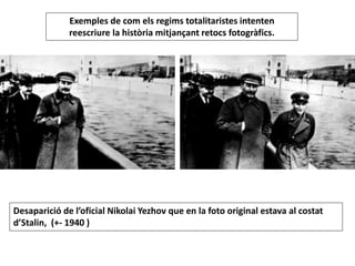 Exemples de com els regims totalitaristes intenten
reescriure la història mitjançant retocs fotogràfics.
Desaparició de l’oficial Nikolai Yezhov que en la foto original estava al costat
d’Stalin, (+- 1940 )
 