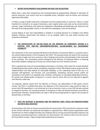 

RECENT DEVELOPMENTS CHALLENGING NATURAL GAS ALLOCATION

States have a duty that transparency and constitutionality be appropriately reflected in allocation of
natural resources; such access must be at equitable prices, allocation must be timely, and contracts
rigorously enforceable.
In theory a scope of graft could exist in allocation of scarce opportunities or resources. There is a need
therefore for minimal or no scope of discretion, and a regime where each side can be strictly held to
contract. Large investments and capital are employed in developing and delivering such resources and
the need of earning equitable returns, in line with the marketplace, must not be denied.
A great degree of care and responsibility is needed in re-visiting decisions if a needless trust deficit
between Industry, Government and Society is to be avoided, which can only vitiate business and
investment sentiment.


THE NOTIFICATION OF THE CSR RULES BY THE MINISTRY OF CORPORATE AFFAIRS IS A
POSITIVE STEP AND THE IMPLEMENTATION WILL ALLOW BOARDS ALL REASONABLE
FLEXIBILITY

The notification of the much awaited CSR Rules by the Ministry of Corporate Affairs is a positive step in
the overall implementation of the Companies Act, 2013. This provision paves the way for the corporate
sector to play a larger and more conscious role in shaping communities and participate in the social side
of the economy. The consultative process followed by the Ministry of Corporate Affairs in finalizing
these Rules helped in taking care of many, but unfortunately not all of, Industry concerns.
FICCI is pleased that most of recommendations find place in the Rules. FICCI notes the revised Schedule
VII (detailing activities which may be included by companies in their CSR Policies) and we expect that the
implementation will allow Boards all reasonable flexibility, as the underlying intent of the law is to
promote self-regulation, non-intrusion and accountability. Exempting overseas branch profits for
calculation of net profit is an equitable step. Similarly, clarification on excluding independent directors,
for private and unlisted public companies is a correct step for those who are not required to appoint
such directors under law.
As expected, without clarity from the Ministry of Finance, tax deductibility of CSR spend remains
unclear. But FICCI is confident that given the approach of the Government, steps would be taken to
ensure that CSR expenditure is not construed as a tax on business, more so since CSR has been pitched
as integral to business. An increasing number of companies in India and abroad have been successful on
shared value initiatives. Going forward, we hope it will be found appropriate to capture the concept of
Shared Value in the Rules.



VOTE ON ACCOUNT IS BALANCED AND ON EXPECTED LINES: FOCUS ON MANUFACTURING
SECTOR IS WELL RECEIVED

Commenting on the Vote on Account presented by the Government, FICCI said that the statement made
by the Finance Minister was balanced and largely on expected lines. While industry expectations were
limited from an interim budget formality, the emphasis laid on turning around the growth trajectory and
reviving the manufacturing sector in particular are well received. The maximum focus this time was on
the fiscal deficit number, a figure being closely watched by all investors.

 