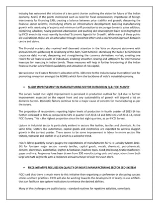 Industry has welcomed the initiative of a ten point charter outlining the vision for future of the Indian
economy. Many of the points mentioned such as need for fiscal consolidation; importance of foreign
investments for financing CAD; creating a balance between price stability and growth; deepening the
financial sector reforms; intensifying efforts on infrastructure development; boosting manufacturing
growth with zero taxing of exports and minimum tariff protection to encourage domestic value addition;
containing subsidies; having planned urbanisation and pushing skill development have been highlighted
by FICCI even in its most recently launched 'Economic Agenda for Growth'. While many of these points
are aspirational, these are all achievable through concerted effort and a coordinated approach between
centre and states.
The financial markets also received well deserved attention in the Vote on Account statement with
announcements pertaining to revamping of the ADR / GDR Scheme; liberalising the Rupee denominated
corporate debt market; deepening and strengthening the currency derivatives market; creating one
record for all financial assets of individuals; enabling smoother clearing and settlement for international
investors for investing in Indian bonds. These measures will help in further broadening of the Indian
financial market and efficient availability and utilisation of risk capital.
We welcome the Finance Minister's allocation of Rs. 100 crore to the India Inclusive Innovation Fund for
promoting innovation amongst the MSMEs which form the backbone of India's industrial economy.


SLIGHT IMPROVEMENT IN MANUFACTURING SECTOR OUTLOOK IN Q-4: FICCI SURVEY

The survey noted that slight improvement is perceived in production outlook for Q-4 due to further
improvement expected on the export front and any sustainability of growth will depend a lot on
domestic factors. Domestic factors continue to be a major cause of concern for manufacturing as per
the survey.
The proportion of respondents reporting higher levels of production in fourth quarter of 2013-14 has
further increased to 56% as compared to 52% in quarter 3 of 2013-14 and 48% in Q-2 of 2013-14, noted
FICCI Survey. This is the highest proportion since the last eight quarters, as per FICCI Survey.
Upturn in industrial sector is particularly evident in sectors like leather, textiles and chemicals. At the
same time, sectors like automotive, capital goods and electronics are expected to witness sluggish
growth in the current quarter. There seems to be some improvement in labour intensive sectors like
textiles, footwear and leather in Q-4 which is a welcome trend.
FICCI’s latest quarterly survey gauges the expectations of manufacturers for Q-4 (January-March 201314) for fourteen major sectors namely textiles, capital goods, metals, chemicals, petrochemicals,
cement, electronics, automotive, leather & footwear, machine tools, Food processing, textile machinery,
paper and tyre. Responses have been drawn from 330 manufacturing units and associations from both
large and SME segments with a combined annual turnover of over Rs 5 lakh crore.


FICCI INITIATIVE FOCUSES ON QUALITY OF INDIA’S MANUFACTURING SECTOR ECO-SYSTEM

FICCI said that there is much more to this initiative than organizing a conference or discussing success
stories and best practices. FICCI will also be working towards the development of ready-to-use artifacts
that can facilitate eco-system institutions to enhance the desired abilities.
Many of the challenges are quality basics - standard routines for repetitive activities, some basic

 
