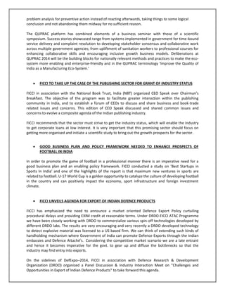 problem analysis for preventive action instead of reacting afterwards, taking things to some logical
conclusion and not abandoning them midway for no sufficient reason.
The QUPRAC platform has combined elements of a business seminar with those of a scientific
symposium. Success stories showcased range from systems implemented in government for time-bound
service delivery and complaint resolution to developing stakeholder consensus and collaborative work
across multiple government agencies; from upliftment of sanitation workers to professional courses for
enhancing collaborative skills and encouraging inclusive growth business models. Deliberations at
QUPRAC 2014 will be the building blocks for nationally relevant methods and practices to make the ecosystem more enabling and enterprise-friendly and in the QUPRAC terminology ‘Improve the Quality of
India as a Manufacturing Eco-System.’


FICCI TO TAKE UP THE CASE OF THE PUBLISHING SECTOR FOR GRANT OF INDUSTRY STATUS

FICCI in association with the National Book Trust, India (NBT) organized CEO Speak over Chairman’s
Breakfast. The objective of the program was to facilitate greater interaction within the publishing
community in India, and to establish a forum of CEOs to discuss and share business and book-trade
related issues and concerns. This edition of CEO Speak discussed and shared common issues and
concerns to evolve a composite agenda of the Indian publishing industry.
FICCI recommends that the sector must strive to get the industry status, which will enable the industry
to get corporate loans at low interest. It is very important that this promising sector should focus on
getting more organised and initiate a scientific study to bring out the growth prospects for the sector.


GOOD BUSINESS PLAN AND POLICY FRAMEWORK NEEDED TO ENHANCE PROSPECTS OF
FOOTBALL IN INDIA

In order to promote the game of football in a professional manner there is an imperative need for a
good business plan and an enabling policy framework. FICCI conducted a study on ‘Best Startups in
Sports In India’ and one of the highlights of the report is that maximum new ventures in sports are
related to football. U-17 World Cup is a golden opportunity to catalyze the culture of developing football
in the country and can positively impact the economy, sport infrastructure and foreign investment
climate.


FICCI UNVEILS AGENDA FOR EXPORT OF INDIAN DEFENCE PRODUCTS

FICCI has emphasized the need to announce a market oriented Defence Export Policy curtailing
procedural delays and providing EXIM credit at reasonable terms. Under DRDO-FICCI ATAC Programme
we have been closely working with DRDO to commercialize various spin-off technologies developed by
different DRDO labs. The results are very encouraging and very recently a DRDO developed technology
to detect explosive material was licensed to a US based firm. We can think of extending such kinds of
handholding mechanism where Government of India can promote Defence Exports through the Indian
embassies and Defence Attaché’s. Considering the competitive market scenario we are a late entrant
and hence it becomes imperative for the govt. to gear up and diffuse the bottlenecks so that the
industry may find entry into exports.
On the sidelines of DefExpo–2014, FICCI in association with Defence Research & Development
Organization (DRDO) organized a Panel Discussion & Industry Interaction Meet on "Challenges and
Opportunities in Export of Indian Defence Products" to take forward this agenda.

 