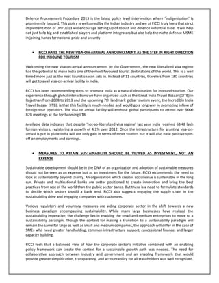 Defence Procurement Procedure 2013 is the latest policy level intervention where ‘indigenisation’ is
prominently focused. This policy is welcomed by the Indian industry and we at FICCI truly feels that strict
implementation of DPP 2013 will encourage setting up of robust and defence industrial base. It will help
not just help big and established players and platform integrators but also help the niche defence MSME
in joining hands for national pride and security.


FICCI HAILS THE NEW VISA-ON-ARRIVAL ANNOUNCEMENT AS THE STEP IN RIGHT DIRECTION
FOR INBOUND TOURISM

Welcoming the new visa-on-arrival announcement by the Government, the new liberalized visa regime
has the potential to make India one of the most favoured tourist destinations of the world. This is a well
timed move just as the next tourist season sets in. Instead of 11 countries, travelers from 180 countries
will get to avail visa-on-arrival facility in India.
FICCI has been recommending steps to promote India as a natural destination for inbound tourism. Our
experience through global interactions we have organized such as the Great India Travel Bazaar (GITB) in
Rajasthan from 2008 to 2013 and the upcoming 7th landmark global tourism event, the Incredible India
Travel Bazaar (IITB), is that this facility is much-needed and would go a long way in promoting inflow of
foreign tour operators. The visa on arrival facility will enthuse global participants to attend over 9000
B2B meetings at the forthcoming IITB.
Available data indicates that despite ‘not-so-liberalized visa regime’ last year India received 68.48 lakh
foreign visitors, registering a growth of 4.1% over 2012. Once the infrastructure for granting visa-onarrival is put in place India will not only gain in terms of more tourists but it will also have positive spinoff on employments and earnings.


MEASURES TO ATTAIN SUSTAINABILITY SHOULD BE VIEWED AS INVESTMENT, NOT AN
EXPENSE

Sustainable development should be in the DNA of an organization and adoption of sustainable measures
should not be seen as an expense but as an investment for the future. FICCI recommends the need to
look at sustainability beyond charity. An organization which creates social value is sustainable in the long
run. Private and multinational banks are better positioned to create innovation and bring the best
practices from rest of the world than the public sector banks. But there is a need to formulate standards
to decide which sectors should a bank lend. FICCI also suggests engaging the supply chain in the
sustainability drive and engaging companies with customers.
Various regulatory and voluntary measures are aiding corporate sector in the shift towards a new
business paradigm encompassing sustainability. While many large businesses have realized the
sustainability imperative, the challenge lies in enabling the small and medium enterprises to move to a
sustainability paradigm. Though the context for making a transition to a sustainability paradigm will
remain the same for large as well as small and medium companies, the approach will differ in the case of
SMEs who need greater handholding, common infrastructure support, concessional finance, and larger
capacity building.
FICCI feels that a balanced view of how the corporate sector’s initiative combined with an enabling
policy framework can create the context for a sustainable growth path was needed. The need for
collaborative approach between industry and government and an enabling framework that would
provide greater simplification, transparency, and accountability for all stakeholders was well recognized.

 