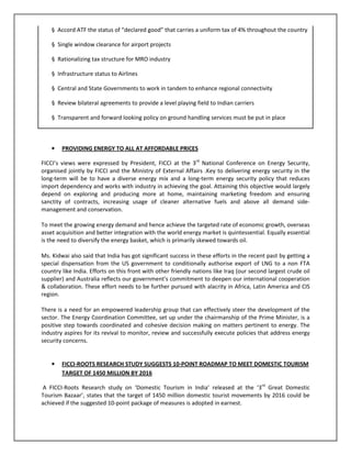 § Accord ATF the status of “declared good” that carries a uniform tax of 4% throughout the country
§ Single window clearance for airport projects
§ Rationalizing tax structure for MRO industry
§ Infrastructure status to Airlines
§ Central and State Governments to work in tandem to enhance regional connectivity
§ Review bilateral agreements to provide a level playing field to Indian carriers
§ Transparent and forward looking policy on ground handling services must be put in place
• PROVIDING ENERGY TO ALL AT AFFORDABLE PRICES
FICCI’s views were expressed by President, FICCI at the 3rd
National Conference on Energy Security,
organised jointly by FICCI and the Ministry of External Affairs .Key to delivering energy security in the
long-term will be to have a diverse energy mix and a long-term energy security policy that reduces
import dependency and works with industry in achieving the goal. Attaining this objective would largely
depend on exploring and producing more at home, maintaining marketing freedom and ensuring
sanctity of contracts, increasing usage of cleaner alternative fuels and above all demand side-
management and conservation.
To meet the growing energy demand and hence achieve the targeted rate of economic growth, overseas
asset acquisition and better integration with the world energy market is quintessential. Equally essential
is the need to diversify the energy basket, which is primarily skewed towards oil.
Ms. Kidwai also said that India has got significant success in these efforts in the recent past by getting a
special dispensation from the US government to conditionally authorise export of LNG to a non FTA
country like India. Efforts on this front with other friendly nations like Iraq (our second largest crude oil
supplier) and Australia reflects our government's commitment to deepen our international cooperation
& collaboration. These effort needs to be further pursued with alacrity in Africa, Latin America and CIS
region.
There is a need for an empowered leadership group that can effectively steer the development of the
sector. The Energy Coordination Committee, set up under the chairmanship of the Prime Minister, is a
positive step towards coordinated and cohesive decision making on matters pertinent to energy. The
industry aspires for its revival to monitor, review and successfully execute policies that address energy
security concerns.
• FICCI-ROOTS RESEARCH STUDY SUGGESTS 10-POINT ROADMAP TO MEET DOMESTIC TOURISM
TARGET OF 1450 MILLION BY 2016
A FICCI-Roots Research study on ‘Domestic Tourism in India’ released at the ‘3rd
Great Domestic
Tourism Bazaar’, states that the target of 1450 million domestic tourist movements by 2016 could be
achieved if the suggested 10-point package of measures is adopted in earnest.
 