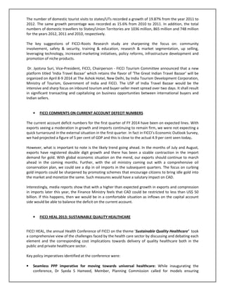 The number of domestic tourist visits to states/UTs recorded a growth of 19.87% from the year 2011 to
2012. The same growth percentage was recorded as 15.6% from 2010 to 2011. In addition, the total
numbers of domestic travellers to States/Union Territories are 1036 million, 865 million and 748 million
for the years 2012, 2011 and 2010, respectively.
The key suggestions of FICCI-Roots Research study are sharpening the focus on: community
involvement, safety & security, training & education, research & market segmentation, up selling,
leveraging technology, increased marketing initiatives, policy reforms, infrastructure development and
promotion of niche products.
Dr. Jyotsna Suri, Vice-President, FICCI, Chairperson - FICCI Tourism Committee announced that a new
platform titled ‘India Travel Bazaar’ which retains the flavor of ‘The Great Indian Travel Bazaar’ will be
organized on April 8-9 2014 at The Ashok Hotel, New Delhi, by India Tourism Development Corporation,
Ministry of Tourism, Government of India and FICCI. The USP of India Travel Bazaar would be the
intensive and sharp focus on inbound tourism and buyer-seller meet spread over two days. It shall result
in significant transacting and capitalizing on business opportunities between international buyers and
Indian sellers.
• FICCI COMMENTS ON CURRENT ACCOUNT DEFECIT NUMBERS
The current account deficit numbers for the first quarter of FY 2014 have been on expected lines. With
exports seeing a moderation in growth and imports continuing to remain firm, we were not expecting a
quick turnaround in the external situation in the first quarter. In fact in FICCI’s Economic Outlook Survey,
we had projected a figure of 5 per cent of GDP and this is close to the actual 4.9 per cent seen today.
However, what is important to note is the likely trend going ahead. In the months of July and August,
exports have registered double digit growth and there has been a sizable contraction in the import
demand for gold. With global economic situation on the mend, our exports should continue to march
ahead in the coming months. Further, with the oil ministry coming out with a comprehensive oil
conservation plan, we could see a dip in oil imports in the subsequent quarters. The focus on curbing
gold imports could be sharpened by promoting schemes that encourage citizens to bring idle gold into
the market and monetize the same. Such measures would have a salutary impact on CAD.
Interestingly, media reports show that with a higher than expected growth in exports and compression
in imports later this year, the Finance Ministry feels that CAD could be restricted to less than US$ 50
billion. If this happens, then we would be in a comfortable situation as inflows on the capital account
side would be able to balance the deficit on the current account.
• FICCI HEAL 2013: SUSTAINABLE QUALITY HEALTHCARE
FICCI HEAL, the annual Health Conference of FICCI on the theme ‘Sustainable Quality Healthcare’ took
a comprehensive view of the challenges faced by the health care sector by discussing and debating each
element and the corresponding cost implications towards delivery of quality healthcare both in the
public and private healthcare sector.
Key policy imperatives identified at the conference were:
• Seamless PPP imperative for moving towards universal healthcare: While inaugurating the
conference, Dr Syeda S Hameed, Member, Planning Commission called for models ensuring
 
