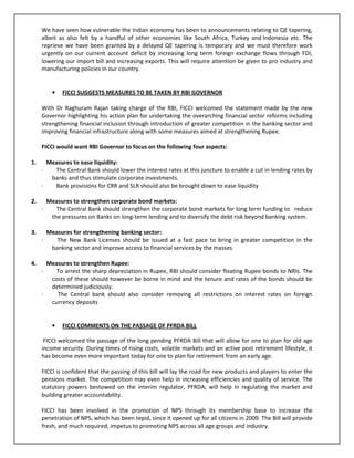 We have seen how vulnerable the Indian economy has been to announcements relating to QE tapering,
albeit as also felt by a handful of other economies like South Africa, Turkey and Indonesia etc. The
reprieve we have been granted by a delayed QE tapering is temporary and we must therefore work
urgently on our current account deficit by increasing long term foreign exchange flows through FDI,
lowering our import bill and increasing exports. This will require attention be given to pro industry and
manufacturing policies in our country.
• FICCI SUGGESTS MEASURES TO BE TAKEN BY RBI GOVERNOR
With Dr Raghuram Rajan taking charge of the RBI, FICCI welcomed the statement made by the new
Governor highlighting his action plan for undertaking the overarching financial sector reforms including
strengthening financial inclusion through introduction of greater competition in the banking sector and
improving financial infrastructure along with some measures aimed at strengthening Rupee.
FICCI would want RBI Governor to focus on the following four aspects:
1. Measures to ease liquidity:
· The Central Bank should lower the interest rates at this juncture to enable a cut in lending rates by
banks and thus stimulate corporate investments.
· Bank provisions for CRR and SLR should also be brought down to ease liquidity
2. Measures to strengthen corporate bond markets:
· The Central Bank should strengthen the corporate bond markets for long term funding to reduce
the pressures on Banks on long-term lending and to diversify the debt risk beyond banking system.
3. Measures for strengthening banking sector:
· The New Bank Licenses should be issued at a fast pace to bring in greater competition in the
banking sector and improve access to financial services by the masses
4. Measures to strengthen Rupee:
· To arrest the sharp depreciation in Rupee, RBI should consider floating Rupee bonds to NRIs. The
costs of these should however be borne in mind and the tenure and rates of the bonds should be
determined judiciously.
· The Central bank should also consider removing all restrictions on interest rates on foreign
currency deposits
• FICCI COMMENTS ON THE PASSAGE OF PFRDA BILL
FICCI welcomed the passage of the long pending PFRDA Bill that will allow for one to plan for old age
income security. During times of rising costs, volatile markets and an active post retirement lifestyle, it
has become even more important today for one to plan for retirement from an early age.
FICCI is confident that the passing of this bill will lay the road for new products and players to enter the
pensions market. The competition may even help in increasing efficiencies and quality of service. The
statutory powers bestowed on the interim regulator, PFRDA, will help in regulating the market and
building greater accountability.
FICCI has been involved in the promotion of NPS through its membership base to increase the
penetration of NPS, which has been tepid, since it opened up for all citizens in 2009. The Bill will provide
fresh, and much required, impetus to promoting NPS across all age groups and industry.
 