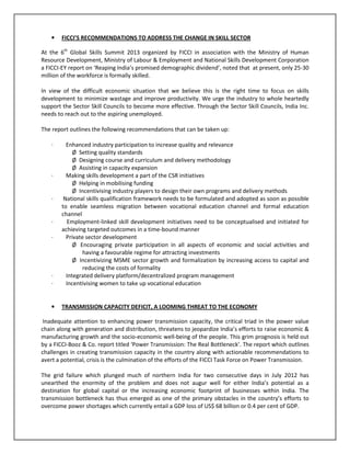 • FICCI’S RECOMMENDATIONS TO ADDRESS THE CHANGE IN SKILL SECTOR
At the 6th
Global Skills Summit 2013 organized by FICCI in association with the Ministry of Human
Resource Development, Ministry of Labour & Employment and National Skills Development Corporation
a FICCI-EY report on ‘Reaping India’s promised demographic dividend’, noted that at present, only 25-30
million of the workforce is formally skilled.
In view of the difficult economic situation that we believe this is the right time to focus on skills
development to minimize wastage and improve productivity. We urge the industry to whole heartedly
support the Sector Skill Councils to become more effective. Through the Sector Skill Councils, India Inc.
needs to reach out to the aspiring unemployed.
The report outlines the following recommendations that can be taken up:
· Enhanced industry participation to increase quality and relevance
Ø Setting quality standards
Ø Designing course and curriculum and delivery methodology
Ø Assisting in capacity expansion
· Making skills development a part of the CSR initiatives
Ø Helping in mobilising funding
Ø Incentivising industry players to design their own programs and delivery methods
· National skills qualification framework needs to be formulated and adopted as soon as possible
to enable seamless migration between vocational education channel and formal education
channel
· Employment-linked skill development initiatives need to be conceptualised and initiated for
achieving targeted outcomes in a time-bound manner
· Private sector development
Ø Encouraging private participation in all aspects of economic and social activities and
having a favourable regime for attracting investments
Ø Incentivizing MSME sector growth and formalization by increasing access to capital and
reducing the costs of formality
· Integrated delivery platform/decentralized program management
· Incentivising women to take up vocational education
• TRANSMISSION CAPACITY DEFICIT, A LOOMING THREAT TO THE ECONOMY
Inadequate attention to enhancing power transmission capacity, the critical triad in the power value
chain along with generation and distribution, threatens to jeopardize India’s efforts to raise economic &
manufacturing growth and the socio-economic well-being of the people. This grim prognosis is held out
by a FICCI-Booz & Co. report titled ‘Power Transmission: The Real Bottleneck’. The report which outlines
challenges in creating transmission capacity in the country along with actionable recommendations to
avert a potential, crisis is the culmination of the efforts of the FICCI Task Force on Power Transmission.
The grid failure which plunged much of northern India for two consecutive days in July 2012 has
unearthed the enormity of the problem and does not augur well for either India’s potential as a
destination for global capital or the increasing economic footprint of businesses within India. The
transmission bottleneck has thus emerged as one of the primary obstacles in the country’s efforts to
overcome power shortages which currently entail a GDP loss of US$ 68 billion or 0.4 per cent of GDP.
 