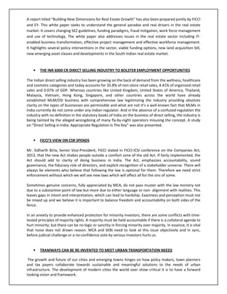A report titled “Building New Dimensions for Real Estate Growth” has also been prepared jointly by FICCI
and EY. This white paper seeks to understand the general paradox and real drivers in the real estate
market. It covers changing SEZ guidelines, funding paradigms, fraud mitigation, work force management
and use of technology. The white paper also addresses issues in the real estate sector including IT-
enabled business transformation, effective project management and effective workforce management.
It highlights several policy interventions in the sector, viable funding options, new land acquisition bill,
new emerging asset classes and developments in the South Indian real estate market.
• THE INR 6000 CR DIRECT SELLING INDUSTRY TO BOLSTER EMPLOYMENT OPPORTUNITIES
The Indian direct selling industry has been growing on the back of demand from the wellness, healthcare
and cosmetic categories and today accounts for 35.8% of non-store retail sales, 4.41% of organized retail
sales and 0.07% of GDP. Whereas countries like United Kingdom, United States of America, Thailand,
Malaysia, Vietnam, Hong Kong, Singapore, and other countries across the world have already
established MLM/DSI business with comprehensive law legitimizing the industry providing absolute
clarity on the types of businesses are permissible and what are not it’s a well-known fact that MLMs in
India currently do not come under any Indian regulator. And in the absence of a confused regulation the
industry with no definition in the statutory books of India on the business of direct selling, the industry is
being tainted by the alleged wrongdoing of many fly-by-night operators misusing the concept. A study
on “Direct Selling in India: Appropriate Regulation Is The Key” was also presented.
• FICCI’S VIEW ON CSR SPENDS
Mr. Sidharth Birla, Senior Vice-President, FICCI stated in FICCI-ICSI conference on the Companies Act,
2013, that the new Act shakes people outside a comfort zone of the old Act. If fairly implemented, the
Act should add to clarity of doing business in India. The Act, emphasizes accountability, sound
governance, the fiduciary role of directors, and explicit recognition of a stakeholder universe. There will
always be elements who believe that following the law is optional for them. Therefore we need strict
enforcement without which we will see new laws which will affect all for the sins of some.
Sometimes genuine concerns, fully appreciated by MCA, do not pass muster with the law ministry not
due to a substantive point of law but more due to either language or non- alignment with realities. This
leaves gaps in intent and interpretation, which can lead to hardship. Exactness and perception must not
be mixed up and we believe it is important to balance freedom and accountability on both sides of the
fence.
In an anxiety to provide enhanced protection for minority investors, there are some conflicts with time-
tested principles of majority rights. A majority must be held accountable if there is a collateral agenda to
hurt minority; but there can be no logic or sanctity in forcing minority over majority. In essence, it is vital
that noise does not drown reason. MCA and SEBI need to look at this issue objectively and in sync,
before judicial challenge or a no-confidence vote by serious investors hurts us.
• TRAMWAYS CAN BE RE-INVENTED TO MEET URBAN TRANSPORTATION NEEDS
The growth and future of our cities and emerging towns hinges on how policy makers, town planners
and tax payers collaborate towards sustainable and meaningful solutions to the needs of urban
infrastructure. The development of modern cities the world over show critical it is to have a forward
looking vision and framework.
 