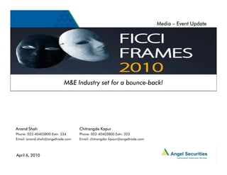 Media – Event Update




                           M&E Industry set for a bounce-back!
                                                  bounce-




Anand Shah                         Chitrangda Kapur
Phone: 022-40403800 Extn: 334      Phone: 022-40403800 Extn: 323
Email: anand.shah@angeltrade.com   Email: chitrangdar.kpaur@angeltrade.com



April 6, 2010
 