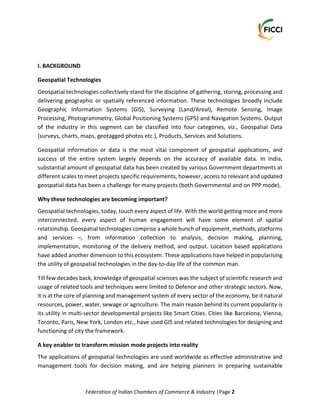 Federation of Indian Chambers of Commerce & Industry |Page 2
I. BACKGROUND
Geospatial Technologies
Geospatial technologies collectively stand for the discipline of gathering, storing, processing and
delivering geographic or spatially referenced information. These technologies broadly include
Geographic Information Systems (GIS), Surveying (Land/Areal), Remote Sensing, Image
Processing, Photogrammetry, Global Positioning Systems (GPS) and Navigation Systems. Output
of the industry in this segment can be classified into four categories, viz., Geospatial Data
(surveys, charts, maps, geotagged photos etc.), Products, Services and Solutions.
Geospatial information or data is the most vital component of geospatial applications, and
success of the entire system largely depends on the accuracy of available data. In India,
substantial amount of geospatial data has been created by various Government departments at
different scales to meet projects specific requirements, however, access to relevant and updated
geospatial data has been a challenge for many projects (both Governmental and on PPP mode).
Why these technologies are becoming important?
Geospatial technologies, today, touch every aspect of life. With the world getting more and more
interconnected, every aspect of human engagement will have some element of spatial
relationship. Geospatial technologies comprise a whole bunch of equipment, methods, platforms
and services –, from information collection to analysis, decision making, planning,
implementation, monitoring of the delivery method, and output. Location based applications
have added another dimension to this ecosystem. These applications have helped in popularising
the utility of geospatial technologies in the day-to-day life of the common man.
Till few decades back, knowledge of geospatial sciences was the subject of scientific research and
usage of related tools and techniques were limited to Defence and other strategic sectors. Now,
it is at the core of planning and management system of every sector of the economy, be it natural
resources, power, water, sewage or agriculture. The main reason behind its current popularity is
its utility in multi-sector developmental projects like Smart Cities. Cities like Barcelona, Vienna,
Toronto, Paris, New York, London etc., have used GIS and related technologies for designing and
functioning of city the framework.
A key enabler to transform mission mode projects into reality
The applications of geospatial technologies are used worldwide as effective administrative and
management tools for decision making, and are helping planners in preparing sustainable
 