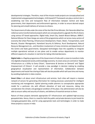 Federation of Indian Chambers of Commerce & Industry |Page 3
developmental strategies. Therefore, most of the mission mode projects are conceptualised and
implemented using geospatial technologies. A GIS-based ICT framework can play a central role in
establishing real time and transparent flow of information between Central and State
governments, their departments and enforcement agencies, in order to ensure desired output
for planning and smooth delivery of services to citizens.
The Government of India under the vision of the Hon’ble Prime Minister, Shri Narendra Modi has
rolled out some transformational projects which are conceptualised to upgrade the life of citizens
using various ICT-based approaches. Digital India, Smart City, Swatch Bharat Abhiyan, AMRUT,
National Mission for Clean Ganga are some of the programmes which cut across many sectors of
economy like Urban Planning, Infrastructure Development, Power, Water, Transportation, Land
Records, Disaster Management, Homeland Security & Defence, Rural Development, Natural
Resource Management etc., and therefore involvement of many ministries and departments of
the Centre and State governments. Geospatial technologies have the capability to integrate
multiple operational verticals at one plane and to enable various departments to monitor
different aspects of a situation in real time for taking informed decisions.
Digital India is a flagship programme of the Government of India with a vision to transform India
into digitally empowered society and knowledge economy. Its vision areas are centred on ‘Digital
Infrastructure as a Utility to Every Citizen’, ‘Governance & Services on Demand’ and ‘Digital
Empowerment of Citizens’. It will provide a new paradigm in decision making by enabling
geographical visualisation and representation of information. Collaboration between
departments and hassle free sharing of data will also be possible which will save time and money
by avoiding duplication in data creation.
Smart Cities is all about smart infrastructure and services. Such cities will require a massive
network of sensors for generating information for making processes automated for intelligent
monitoring and management. Spatial planning enable planners to conceptualise appropriate
model for a particular city with efficient allocation of land and resources, taking into
consideration the climatic and geological condition of the place. City administration will also be
able to ensure safety and security of citizens, and delivery of essential services to them.
Nature of these projects demands appropriate ICT infrastructure and updated high-accuracy
geospatial data. Hence, there is a need for both the public and private domains to join hands for
managing geospatial data, and for using appropriate tools and technologies in order to make
these projects a success in India.
 