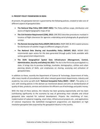 Federation of Indian Chambers of Commerce & Industry |Page 4
II. PRESENT POLICY FRAMEWORK IN INDIA
At present, the geospatial domain is governed by the following policies, created to take care of
different aspects of geospatial data:
 The National Map Policy 2005 (NMP 2005): The Policy defines scope, distribution and
access of digital topographic maps of SoI
 The Civil Aviation Requirement (CAR), 2012: CAR 2012 describes procedures involved in
issuance of flight clearances for agencies undertaking aerial photography & geophysical
surveys
 The Remote Sensing Data Policy (RSDP) 2001 & 2011: RSDP 2001 & 2011 explain process
for distribution of satellite images to different category of users
 The National Data Sharing and Accessibility Policy (NDSAP) 2012: NDSAP 2012
recommends open access for the data generated through public funds available with
various government departments
 The Delhi Geographical Spatial Data Infrastructure (Management, Control,
Administration, Security and Safety) Act 2011: The Act is the first to be promulgated in a
state. It brings into its purview buildings, manholes, demographics, utilities and urban
planning details of Delhi, and emphasises on sharing, accessing and utilisation of
geospatial data.
In addition to these, recently the Department of Science & Technology, Government of India,
after many rounds of consultations with other relevant government departments, industry and
academia, has come up with draft “National Geospatial Policy (NGP) – 2016”. The policy is in
sync with existing policies in the domain (as mentioned above) and aims at standardisation of
quality of data, products, services and solutions for efficient use of technology and public money.
With the help of these policies, the industry has been growing exponentially and has been
contributing significantly to the economy by way of generating most valuable and critical
geospatial data required for national development. Projects like interlinking of river,
modernisation of cadastral mapping, smart cities, infrastructural projects etc., and applications
of national importance like battlefield management programmes are dependent on high
resolution geospatial data acquired by the geospatial industry in the country.
 