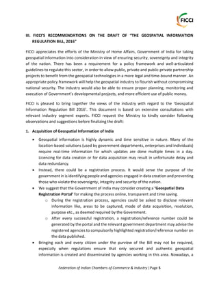 Federation of Indian Chambers of Commerce & Industry |Page 5
III. FICCI’S RECOMMENDATIONS ON THE DRAFT OF “THE GEOSPATIAL INFORMATION
REGULATION BILL, 2016”
FICCI appreciates the efforts of the Ministry of Home Affairs, Government of India for taking
geospatial information into consideration in view of ensuring security, sovereignty and integrity
of the nation. There has been a requirement for a policy framework and well-articulated
guidelines to regulate this sector, in order to allow public, private and public-private partnership
projects to benefit from the geospatial technologies in a more legal and time-bound manner. An
appropriate policy framework will help the geospatial industry to flourish without compromising
national security. The industry would also be able to ensure proper planning, monitoring and
execution of Government’s developmental projects, and more efficient use of public money.
FICCI is pleased to bring together the views of the industry with regard to the ‘Geospatial
Information Regulation Bill 2016’. This document is based on extensive consultations with
relevant industry segment experts. FICCI request the Ministry to kindly consider following
observations and suggestions before finalizing the draft:
1. Acquisition of Geospatial Information of India
 Geospatial information is highly dynamic and time sensitive in nature. Many of the
location-based solutions (used by government departments, enterprises and individuals)
require real-time information for which updates are done multiple times in a day.
Licencing for data creation or for data acquisition may result in unfortunate delay and
data redundancy.
 Instead, there could be a registration process. It would serve the purpose of the
government in is identifying people and agencies engaged in data creation and preventing
those who violate the sovereignty, integrity and security of the nation.
 We suggest that the Government of India may consider creating a ‘Geospatial Data
Registration Portal’ for making the process online, transparent and time saving.
o During the registration process, agencies could be asked to disclose relevant
information like, areas to be captured, mode of data acquisition, resolution,
purpose etc., as deemed required by the Government.
o After every successful registration, a registration/reference number could be
generated by the portal and the relevant government department may advise the
registered agencies to compulsorily highlighted registration/reference number on
the data published.
 Bringing each and every citizen under the purview of the Bill may not be required,
especially when regulations ensure that only secured and authentic geospatial
information is created and disseminated by agencies working in this area. Nowadays, a
 