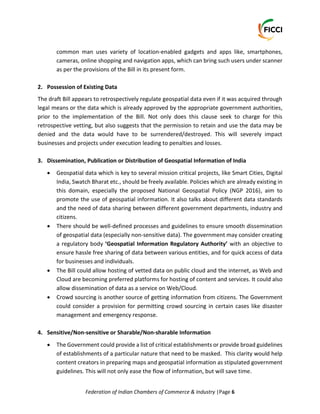 Federation of Indian Chambers of Commerce & Industry |Page 6
common man uses variety of location-enabled gadgets and apps like, smartphones,
cameras, online shopping and navigation apps, which can bring such users under scanner
as per the provisions of the Bill in its present form.
2. Possession of Existing Data
The draft Bill appears to retrospectively regulate geospatial data even if it was acquired through
legal means or the data which is already approved by the appropriate government authorities,
prior to the implementation of the Bill. Not only does this clause seek to charge for this
retrospective vetting, but also suggests that the permission to retain and use the data may be
denied and the data would have to be surrendered/destroyed. This will severely impact
businesses and projects under execution leading to penalties and losses.
3. Dissemination, Publication or Distribution of Geospatial Information of India
 Geospatial data which is key to several mission critical projects, like Smart Cities, Digital
India, Swatch Bharat etc., should be freely available. Policies which are already existing in
this domain, especially the proposed National Geospatial Policy (NGP 2016), aim to
promote the use of geospatial information. It also talks about different data standards
and the need of data sharing between different government departments, industry and
citizens.
 There should be well-defined processes and guidelines to ensure smooth dissemination
of geospatial data (especially non-sensitive data). The government may consider creating
a regulatory body ‘Geospatial Information Regulatory Authority’ with an objective to
ensure hassle free sharing of data between various entities, and for quick access of data
for businesses and individuals.
 The Bill could allow hosting of vetted data on public cloud and the internet, as Web and
Cloud are becoming preferred platforms for hosting of content and services. It could also
allow dissemination of data as a service on Web/Cloud.
 Crowd sourcing is another source of getting information from citizens. The Government
could consider a provision for permitting crowd sourcing in certain cases like disaster
management and emergency response.
4. Sensitive/Non-sensitive or Sharable/Non-sharable Information
 The Government could provide a list of critical establishments or provide broad guidelines
of establishments of a particular nature that need to be masked. This clarity would help
content creators in preparing maps and geospatial information as stipulated government
guidelines. This will not only ease the flow of information, but will save time.
 