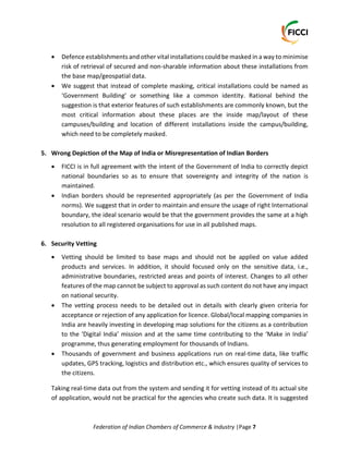 Federation of Indian Chambers of Commerce & Industry |Page 7
 Defence establishments and other vital installations could be masked in a way to minimise
risk of retrieval of secured and non-sharable information about these installations from
the base map/geospatial data.
 We suggest that instead of complete masking, critical installations could be named as
‘Government Building’ or something like a common identity. Rational behind the
suggestion is that exterior features of such establishments are commonly known, but the
most critical information about these places are the inside map/layout of these
campuses/building and location of different installations inside the campus/building,
which need to be completely masked.
5. Wrong Depiction of the Map of India or Misrepresentation of Indian Borders
 FICCI is in full agreement with the intent of the Government of India to correctly depict
national boundaries so as to ensure that sovereignty and integrity of the nation is
maintained.
 Indian borders should be represented appropriately (as per the Government of India
norms). We suggest that in order to maintain and ensure the usage of right International
boundary, the ideal scenario would be that the government provides the same at a high
resolution to all registered organisations for use in all published maps.
6. Security Vetting
 Vetting should be limited to base maps and should not be applied on value added
products and services. In addition, it should focused only on the sensitive data, i.e.,
administrative boundaries, restricted areas and points of interest. Changes to all other
features of the map cannot be subject to approval as such content do not have any impact
on national security.
 The vetting process needs to be detailed out in details with clearly given criteria for
acceptance or rejection of any application for licence. Global/local mapping companies in
India are heavily investing in developing map solutions for the citizens as a contribution
to the ‘Digital India’ mission and at the same time contributing to the ‘Make in India’
programme, thus generating employment for thousands of Indians.
 Thousands of government and business applications run on real-time data, like traffic
updates, GPS tracking, logistics and distribution etc., which ensures quality of services to
the citizens.
Taking real-time data out from the system and sending it for vetting instead of its actual site
of application, would not be practical for the agencies who create such data. It is suggested
 