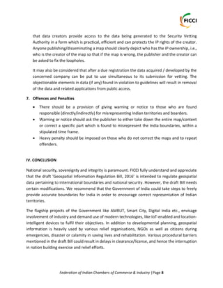 Federation of Indian Chambers of Commerce & Industry |Page 8
that data creators provide access to the data being generated to the Security Vetting
Authority in a form which is practical, efficient and can protects the IP rights of the creator.
Anyone publishing/disseminating a map should clearly depict who has the IP ownership, i.e.,
who is the creator of the map so that if the map is wrong, the publisher and the creator can
be asked to fix the loopholes.
It may also be considered that after a due registration the data acquired / developed by the
concerned company can be put to use simultaneous to its submission for vetting. The
objectionable elements in data (if any) found in violation to guidelines will result in removal
of the data and related applications from public access.
7. Offences and Penalties
 There should be a provision of giving warning or notice to those who are found
responsible (directly/indirectly) for misrepresenting Indian territories and boarders.
 Warning or notice should ask the publisher to either take down the entire map/content
or correct a specific part which is found to misrepresent the India boundaries, within a
stipulated time frame.
 Heavy penalty should be imposed on those who do not correct the maps and to repeat
offenders.
IV. CONCLUSION
National security, sovereignty and integrity is paramount. FICCI fully understand and appreciate
that the draft ‘Geospatial Information Regulation Bill, 2016’ is intended to regulate geospatial
data pertaining to international boundaries and national security. However, the draft Bill needs
certain modifications. We recommend that the Government of India could take steps to freely
provide accurate boundaries for India in order to encourage correct representation of Indian
territories.
The flagship projects of the Government like AMRUT, Smart City, Digital India etc., envisage
involvement of industry and demand use of modern technologies, like IoT-enabled and location-
intelligent devices to fulfil their objectives. In addition to developmental planning, geospatial
information is heavily used by various relief organisations, NGOs as well as citizens during
emergencies, disaster or calamity in saving lives and rehabilitation. Various procedural barriers
mentioned in the draft Bill could result in delays in clearance/license, and hence the interruption
in nation building exercise and relief efforts.
 