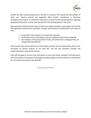 Federation of Indian Chambers of Commerce & Industry |Page 9
Besides the data creating organisations, the Bill in its present form would also limit growth of
other user industry verticals and negatively affect nation’s competence in delivering
developmental projects. It is therefore important to ensure that the upcoming policy regarding
geospatial information must be synchronized with the existing policies in the sector.
We recommend that the Government of India may kindly reconsider some aspects of the draft
Bill, especially mechanism for acquisition, storage, dissemination and distribution of the data so
that,
 the growth of the industry is not adversely impacted,
 the benefits of this technology to citizens enjoying should not be hampered,
 the initiatives of the Government of India, like Smart Cities and Digital India, do
not get adversely affected.
We sincerely hope that the Ministry of Home Affairs will look into the observations given in this
document on various sections of the draft Bill, and will also positively consider the
recommendations made by the industry.
FICCI will be happy to furnish more information on any of the points included in this document.
FICCI Committee on Geospatial Technologies would be happy to meet the officials in the Ministry
for any further discussion on the draft Bill.
*******************
 