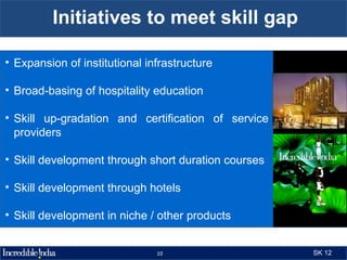 Initiatives to meet skill gap

• Expansion of institutional infrastructure

• Broad-basing of hospitality education

• Skill up-gradation and certification of service
  providers

• Skill development through short duration courses

• Skill development through hotels

• Skill development in niche / other products


                               10                    SK 12
 