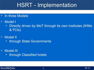 HSRT - Implementation
• In three Models
• Model I
  • Directly driven by MoT through its own institutes (IHMs
    & FCIs)

• Model II
  • through State Governments

• Model III
  • through Classified hotels


                          16                          SK 12
 