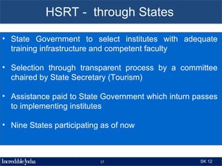 HSRT - through States

• State Government to select institutes with adequate
  training infrastructure and competent faculty

• Selection through transparent process by a committee
  chaired by State Secretary (Tourism)

• Assistance paid to State Government which inturn passes
  to implementing institutes

• Nine States participating as of now



                           17                       SK 12
 