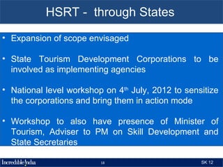 HSRT - through States
• Expansion of scope envisaged

• State Tourism Development Corporations to be
  involved as implementing agencies

• National level workshop on 4th July, 2012 to sensitize
  the corporations and bring them in action mode

• Workshop to also have presence of Minister of
  Tourism, Adviser to PM on Skill Development and
  State Secretaries

                         18                        SK 12
 