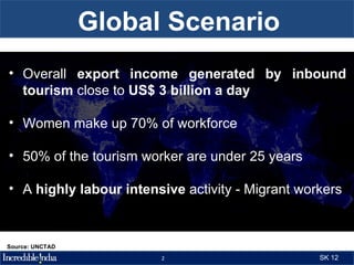 Global Scenario
• Overall export income generated by inbound
  tourism close to US$ 3 billion a day

• Women make up 70% of workforce

• 50% of the tourism worker are under 25 years

• A highly labour intensive activity - Migrant workers



Source: UNCTAD
                        2                         SK 12
 