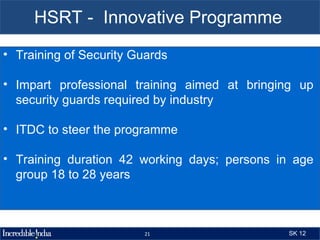 HSRT - Innovative Programme
• Training of Security Guards

• Impart professional training aimed at bringing up
  security guards required by industry

• ITDC to steer the programme

• Training duration 42 working days; persons in age
  group 18 to 28 years



                        21                    SK 12
 