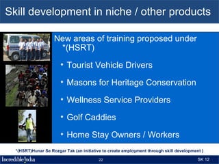 Skill development in niche / other products

                    New areas of training proposed under
                     *(HSRT)
                       • Tourist Vehicle Drivers

                       • Masons for Heritage Conservation

                       • Wellness Service Providers

                       • Golf Caddies

                       • Home Stay Owners / Workers

                       • Tourist Facilitators
  *(HSRT)Hunar Se Rozgar Tak (an initiative to create employment through skill development )

                                         22                                              SK 12
 