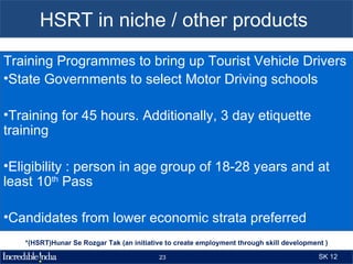 HSRT in niche / other products
Training Programmes to bring up Tourist Vehicle Drivers
•State Governments to select Motor Driving schools

•Training for 45 hours. Additionally, 3 day etiquette
training

•Eligibility : person in age group of 18-28 years and at
least 10th Pass

•Candidates from lower economic strata preferred
   *(HSRT)Hunar Se Rozgar Tak (an initiative to create employment through skill development )

                                          23                                              SK 12
 