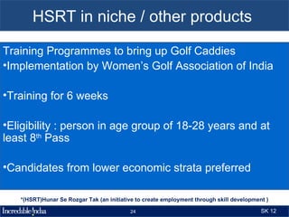 HSRT in niche / other products

Training Programmes to bring up Golf Caddies
•Implementation by Women’s Golf Association of India

•Training for 6 weeks

•Eligibility : person in age group of 18-28 years and at
least 8th Pass

•Candidates from lower economic strata preferred

   *(HSRT)Hunar Se Rozgar Tak (an initiative to create employment through skill development )

                                          24                                              SK 12
 