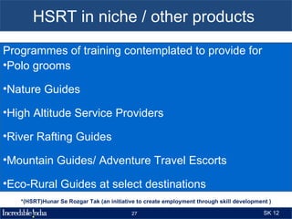 HSRT in niche / other products
Programmes of training contemplated to provide for
•Polo grooms

•Nature Guides

•High Altitude Service Providers

•River Rafting Guides

•Mountain Guides/ Adventure Travel Escorts

•Eco-Rural Guides at select destinations
   *(HSRT)Hunar Se Rozgar Tak (an initiative to create employment through skill development )

                                          27                                              SK 12
 