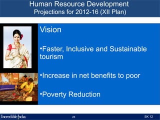 Human Resource Development
 Projections for 2012-16 (XII Plan)

   Vision

   •Faster, Inclusive and Sustainable
   tourism

   •Increase in net benefits to poor

   •Poverty Reduction


               28                      SK 12
 