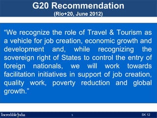 G20 Recommendation
                 (Rio+20, June 2012)


“We recognize the role of Travel & Tourism as
a vehicle for job creation, economic growth and
development and, while recognizing the
sovereign right of States to control the entry of
foreign nationals, we will work towards
facilitation initiatives in support of job creation,
quality work, poverty reduction and global
growth.”


                       5                        SK 12
 