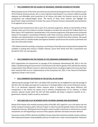• FICCI COMMENTS ON THE LAUNCH OF INSURANCE, PENSIONS SCHEMES BY PM MODI
Welcoming the launch of the three new social security schemes by the government, FICCI said that as part
of the financial inclusion process, this is a very important step forward in our country’s ability to provide
adequate and affordable social protection to all citizens and widen the financial security net to the
unorganized and underprivileged sector. The launch of these three schemes also highlight the
government’s deep commitment to further the cause of financial inclusion and provide social protection
to all segments of our society.
The government should ensure that as part of its outreach programme, details on the benefits of these
schemes reach out to the maximum number of people as has been the case with the Pradhan Mantri Jan
Dhan Yojana. FICCI stated that it would partake in the outreach programme of the government and would
extend its full support in promoting enrollment under these insurance schemes by connecting with its
members and requesting them to encourage their employees to benefit from these schemes. We would
also connect with our member bodies and regional chambers spread across the country to permeate and
share the information further.
FICCI believes that this would go a long way in promoting a financially secure society wherein people feel
confident in putting their money in reliable schemes, secure their family from life’s uncertainties and
provide for their non-earning years.
• FICCI COMMENTS ON THE PASSAGE OF THE COMPANIES (AMENDMENT) BILL, 2015
FICCI congratulates the Government on passage of the Companies (Amendment) Bill, 2015 in the Lok
Sabha. Complementing the Government’s commitment to the reform agenda, FICCI said that the industry
is appreciative of the efficient manner in which the Government is looking to address the issues that have
been raised by FICCI vis-à-vis implementation of the Companies Act, 2013. In the interest of facilitative
regulatory climate in the country.
• FICCI COMMENTS ON PASSAGE OF THE GST BILL IN LOK SABHA
Welcoming the passage of GST bill in Lok Sabha FICCI said that we are delighted to note the passage of
GST bill in the Lok Sabha and hope for its clearance in the Rajya Sabha in the current Parliament session.
This is an extremely important reform measure which is needed to bring about efficiency and
transparency in the indirect tax system and to enhance competitiveness of our industry. A unified
common national market which the GST will help establish will bring in long-term benefits to all –
government, industry, traders as well as consumers.
• FICCI ASKS FOR A CUT IN INTEREST RATES TO PROPEL DEMAND AND INVESTMENTS
Ahead of the release of bi-monthly monetary policy of the RBI, FICCI urged for a cut in the policy rate and
further easing of monetary policy. Revival of capex is critical to push the growth further and create new
employment avenues. While government has given a push to public investments in infrastructure, private
investments are still languishing on account of low capacity utilisation and weak consumer demand.
Successive rounds of FICCI’s Business Confidence Survey show that investment outlook remains cautious,
with majority participants citing availability and cost of credit to be a major constraining factor. Reduction
 