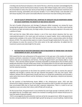 in lending rates by financial institutions is the need of the hour, which has also been acknowledged by the
Finance Minister and the Chief Economic Adviser recently. With inflation largely under control, we expect
the Central Bank to reduce the repo rate by at least 50 bps to expedite revival of private investments and
demand for housing, automobiles and consumer durables. A cut in CRR by 50 bps is also desirable as it
will release liquidity in the system and enable effective transmission into lower lending rates by banks.
• LACK OF QUALITY INFRASTRUCTURE, SHORTAGE OF ADEQUATE SKILLED MANPOWER AMONG
KEY ISSUES HAMPERING THE GROWTH OF F&B SERVICE INDUSTRY
The lack of quality infrastructure and shortage of adequate skilled manpower are among the issues
hampering the growth of the Food & Beverage (F&B) service industry in India. The other issues faced by
the industry are high real estate costs, the large number of licenses required to operate in the sector and
a plethora of taxes.
FICCI said that the Indian F&B service industry is one of the most vibrant industries that has seen
unprecedented growth in the recent past and continues to expand rapidly. Hence understanding the
opportunities available in this sector, FICCI last year decided to create a subcommittee within the Retail
division of FICCI. This subcommittee aspires to create a focused thought-leadership for this sector. FICCI
will endeavour to voice the concerns of this niche sector to the right authorities. He added that the
investment scenario also looks bright for the sector.
• RESTORATION OF INVESTOR CONFIDENCE AND ESTABLISHMENT OF ‘BRAND INDIA’ ARE MAJOR
ACHIEVEMENTS OF GOVT. IN ITS FIRST YEAR
FICCI stated that the main achievement of the government in the past year is the creation of a positive
business sentiment, restoration of investor confidence and establishment of ‘Brand India’, by framing
policies that rest on transparency and fairness. Terming the government’s pro-industry label as “pure
rhetoric”, FICCI said that without growth it would be impossible to provide jobs to the 23 million young
people who descend in the job market every month. The slowing down of rural and urban demand was a
cause for concern, she said that government spending on infrastructure projects must rise significantly to
fuel the industrial economy.
FICCI said that no government at the Centre has worked so hard in one year to reverse the spiral of
negativity and brought in policies that will spur demand and growth in the very near future. FICCI,
however, believes that the government should now focus on raising farm productivity and formulate a
water policy that ensures efficient and fair distribution of water for agriculture, industrial and domestic
consumption.
On the question of Non-Performing Assets (NPAs) in the infrastructure sector, FICCI said that
infrastructure-related companies are over leveraged and would be unfair to bundle such projects which
have accumulated NPAs due to fraud and other corporate malpractices. There is a need to sort out
regulatory issues and unless that is done credit off take will not pick up.
On the tourism front, the government’s e-visa initiative has seen huge upsurge in demand, said Dr. Suri
and added that the ‘Incredible India’ needs to be revisited to building tourism-related infrastructure to
meet the needs of inbound travelers.
FICCI is encouraged by the policy direction and tone set by the new government. While the government
has laid a strong foundation for sustainable higher growth by laying out a sound roadmap, implementing
 
